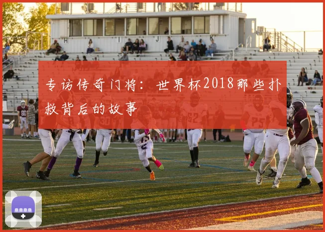 专访传奇门将:世界杯2018那些扑救背后的故事