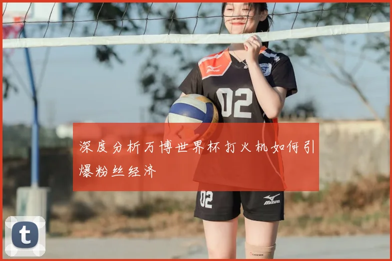 深度分析万博世界杯打火机如何引爆粉丝经济