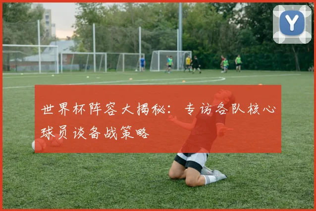 世界杯阵容大揭秘：专访各队核心球员谈备战策略