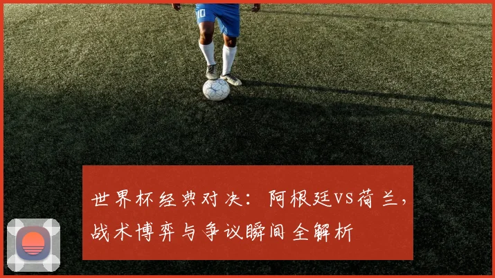 世界杯经典对决：阿根廷vs荷兰，战术博弈与争议瞬间全解析