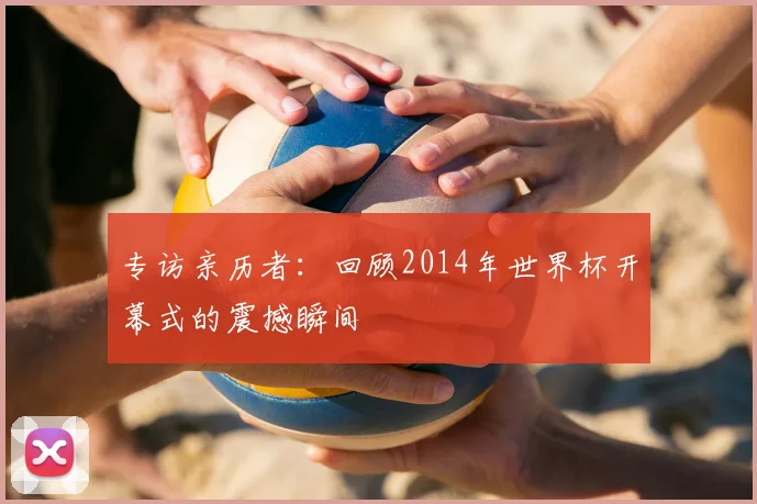 专访亲历者:回顾2014年世界杯开幕式的震撼瞬间