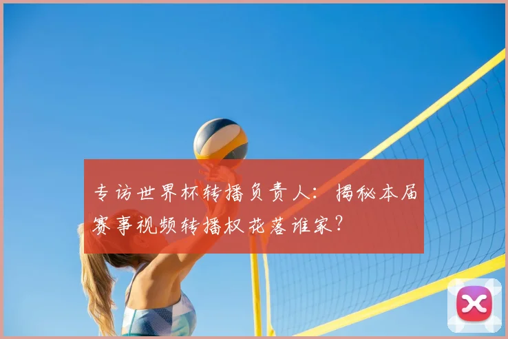 专访世界杯转播负责人：揭秘本届赛事视频转播权花落谁家？
