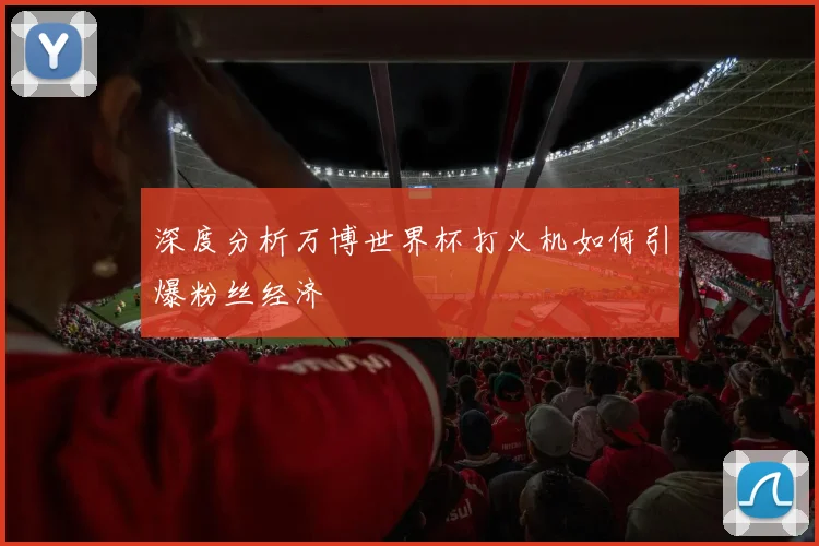 深度分析万博世界杯打火机如何引爆粉丝经济