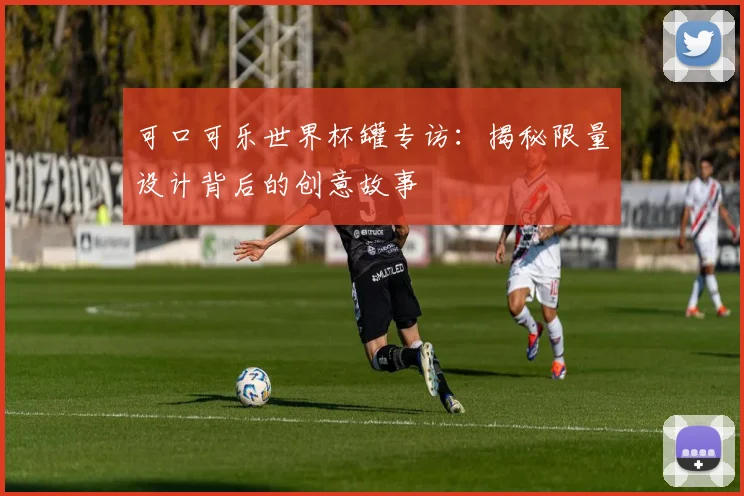 可口可乐世界杯罐专访:揭秘限量设计背后的创意故事