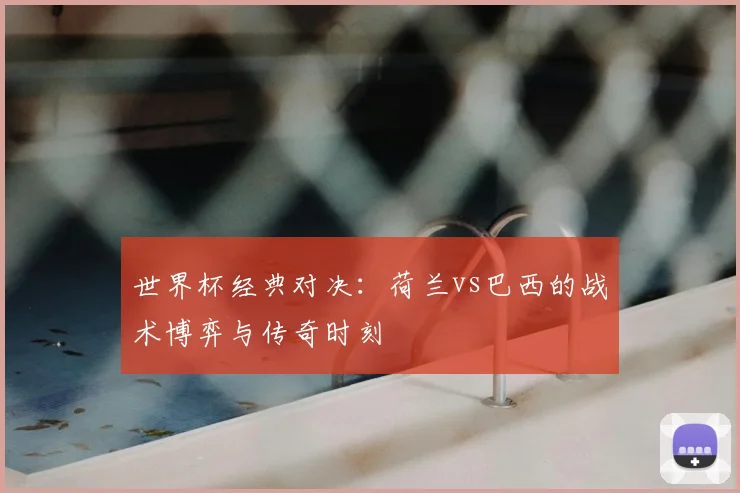 世界杯经典对决:荷兰vs巴西的战术博弈与传奇时刻