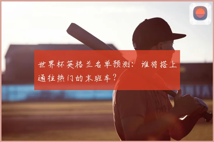 世界杯英格兰名单预测：谁将搭上通往热门的末班车？