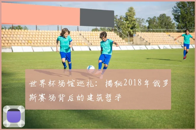 世界杯场馆巡礼：揭秘2018年俄罗斯赛场背后的建筑哲学