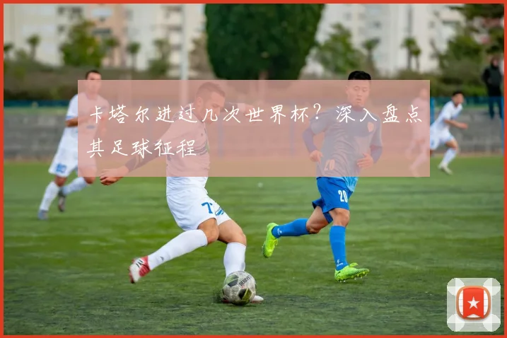 卡塔尔进过几次世界杯?深入盘点其足球征程