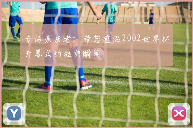 专访亲历者：带您重温2002世界杯开幕式的经典瞬间