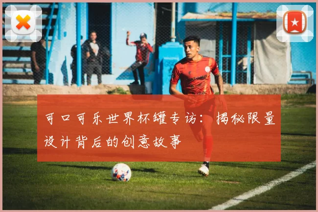 可口可乐世界杯罐专访：揭秘限量设计背后的创意故事