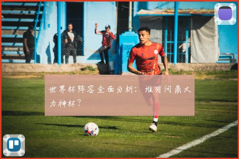 世界杯阵容全面分析：谁将问鼎大力神杯？