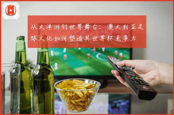从大洋洲到世界舞台：澳大利亚足球文化如何塑造其世界杯竞争力