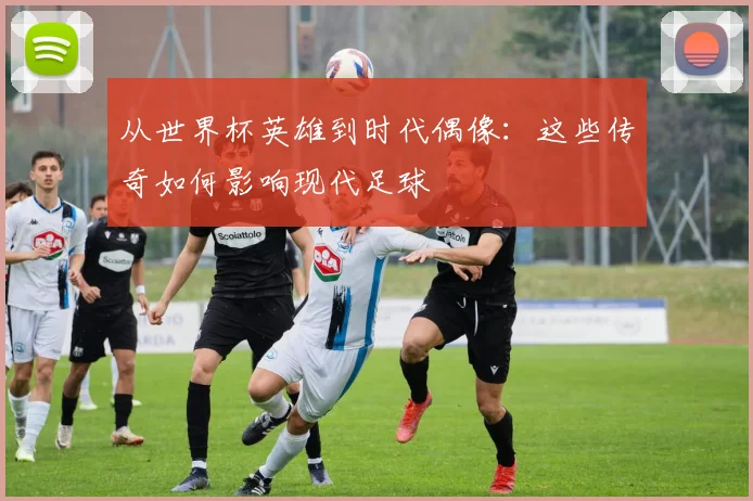 从世界杯英雄到时代偶像:这些传奇如何影响现代足球