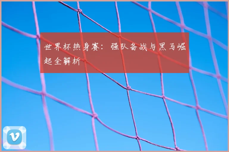世界杯热身赛:强队备战与黑马崛起全解析