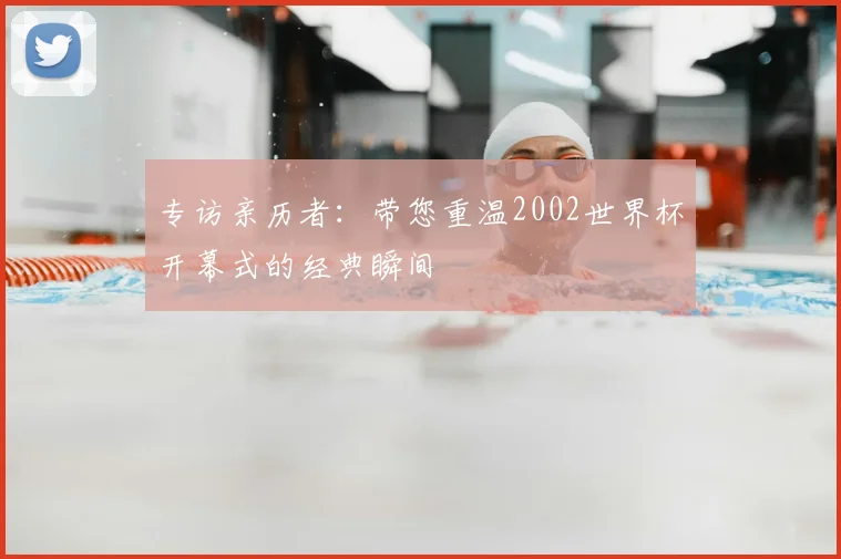 专访亲历者:带您重温2002世界杯开幕式的经典瞬间