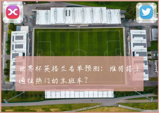 世界杯英格兰名单预测：谁将搭上通往热门的末班车？