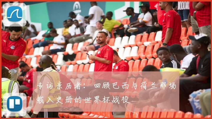 专访亲历者:回顾巴西与荷兰那场载入史册的世界杯战役