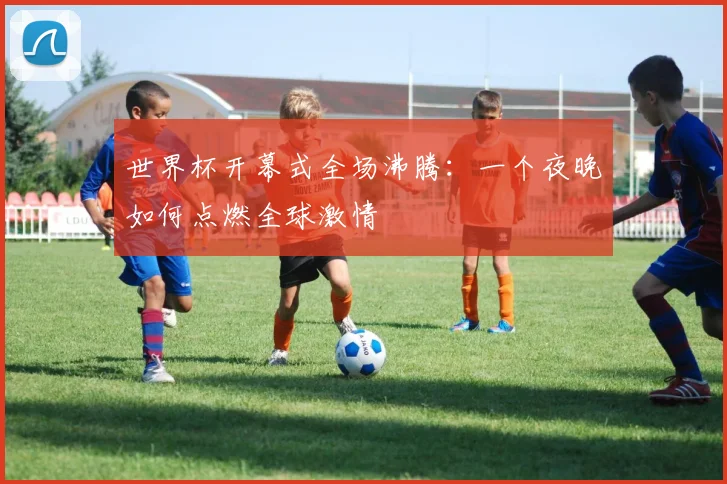 世界杯开幕式全场沸腾:一个夜晚如何点燃全球激情