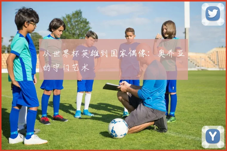 从世界杯英雄到国家偶像:奥乔亚的守门艺术