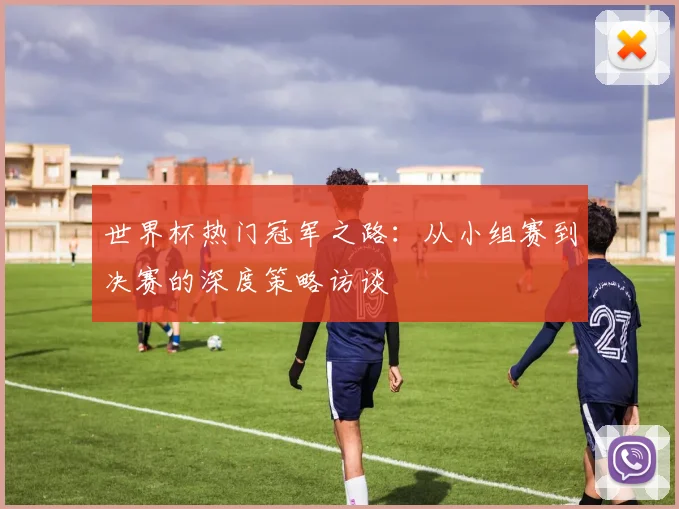 世界杯热门冠军之路:从小组赛到决赛的深度策略访谈