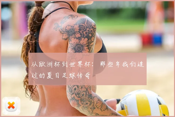 从欧洲杯到世界杯:那些年我们追过的夏日足球传奇