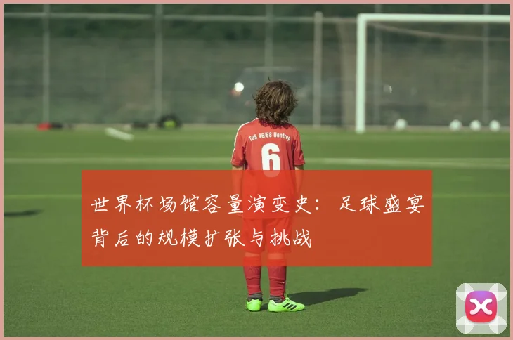 世界杯场馆容量演变史：足球盛宴背后的规模扩张与挑战