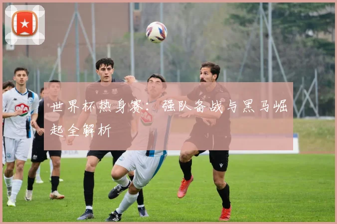 世界杯热身赛:强队备战与黑马崛起全解析