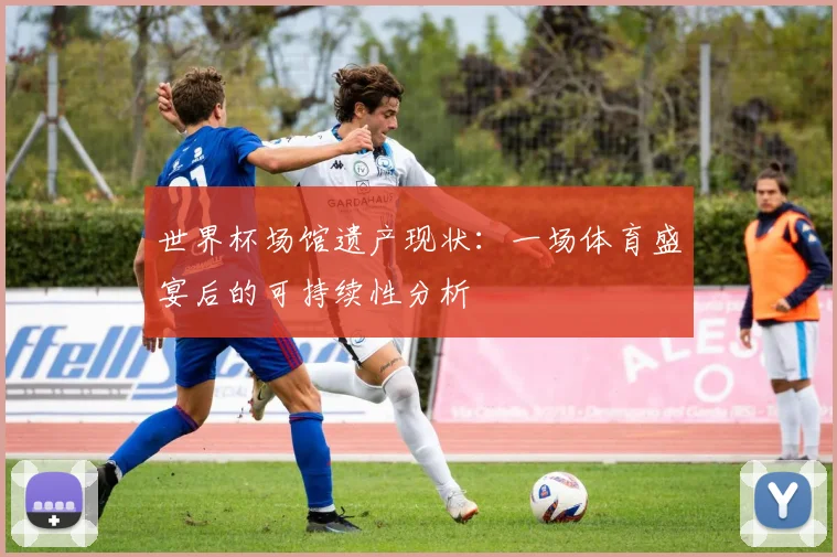 世界杯场馆遗产现状:一场体育盛宴后的可持续性分析