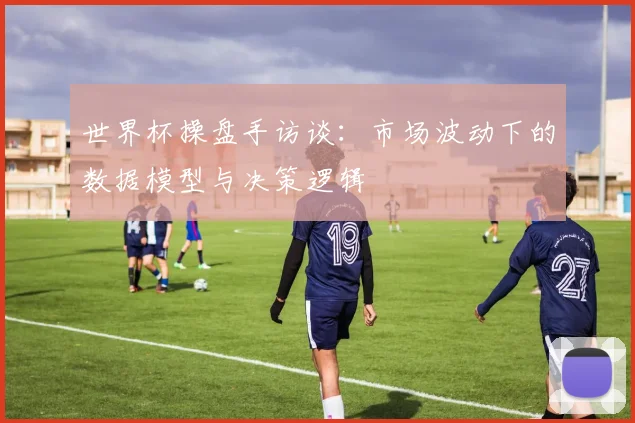 世界杯操盘手访谈:市场波动下的数据模型与决策逻辑