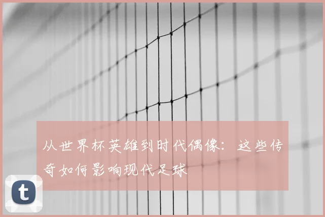 从世界杯英雄到时代偶像：这些传奇如何影响现代足球