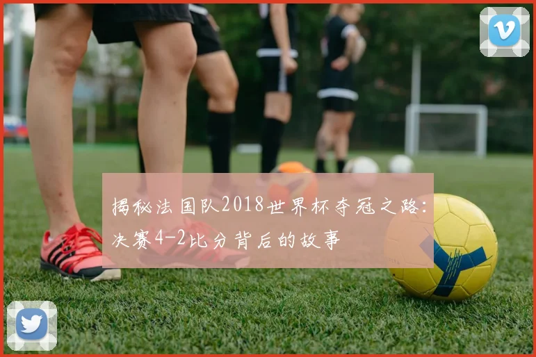 揭秘法国队2018世界杯夺冠之路：决赛4-2比分背后的故事
