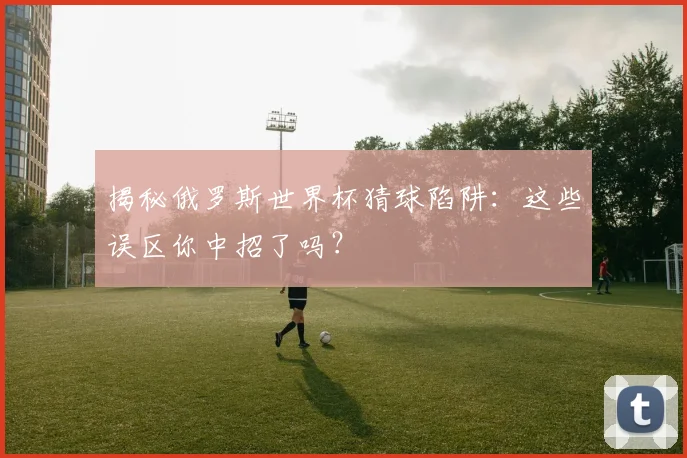 揭秘俄罗斯世界杯猜球陷阱：这些误区你中招了吗？